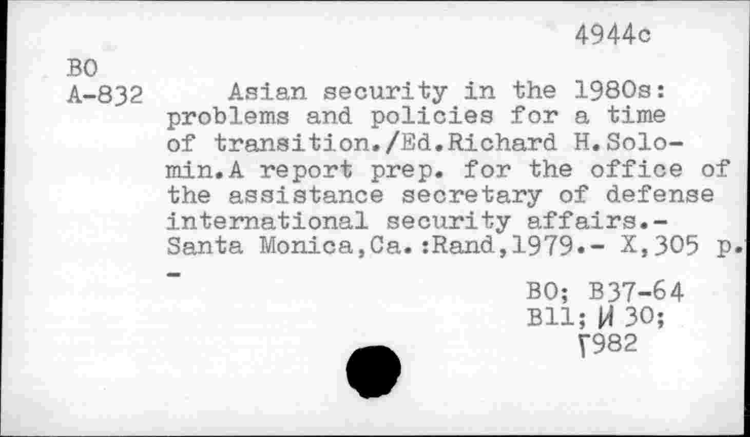 ﻿4944c
BO
A-832 Asian security in the 1980s: problems and policies for a time of transition./Ed.Richard H.Solomin. A report prep, for the office of the assistance secretary of defense international security affairs.-Santa Monica,Ca.:Rand,1979.- X,3O5 p.
BO; B37-64 Bll; H 30;
7982